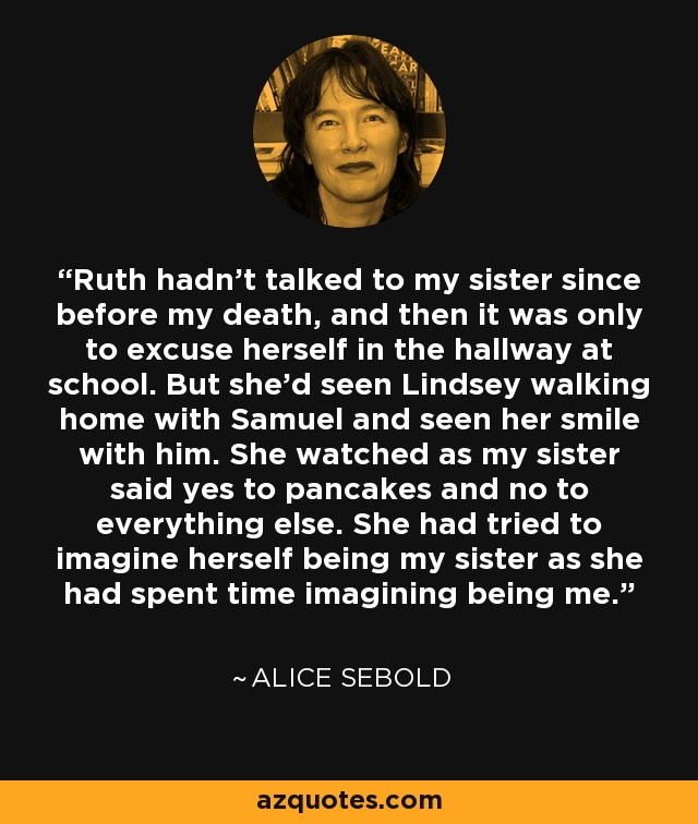 Ruth hadn't talked to my sister since before my death, and then it was only to excuse herself in the hallway at school. But she'd seen Lindsey walking home with Samuel and seen her smile with him. She watched as my sister said yes to pancakes and no to everything else. She had tried to imagine herself being my sister as she had spent time imagining being me. - Alice Sebold