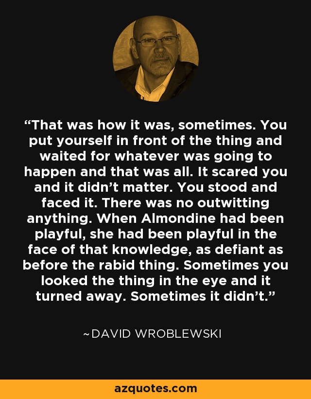 That was how it was, sometimes. You put yourself in front of the thing and waited for whatever was going to happen and that was all. It scared you and it didn't matter. You stood and faced it. There was no outwitting anything. When Almondine had been playful, she had been playful in the face of that knowledge, as defiant as before the rabid thing. Sometimes you looked the thing in the eye and it turned away. Sometimes it didn't. - David Wroblewski