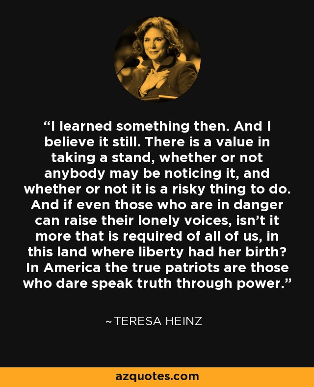 I learned something then. And I believe it still. There is a value in taking a stand, whether or not anybody may be noticing it, and whether or not it is a risky thing to do. And if even those who are in danger can raise their lonely voices, isn't it more that is required of all of us, in this land where liberty had her birth? In America the true patriots are those who dare speak truth through power. - Teresa Heinz