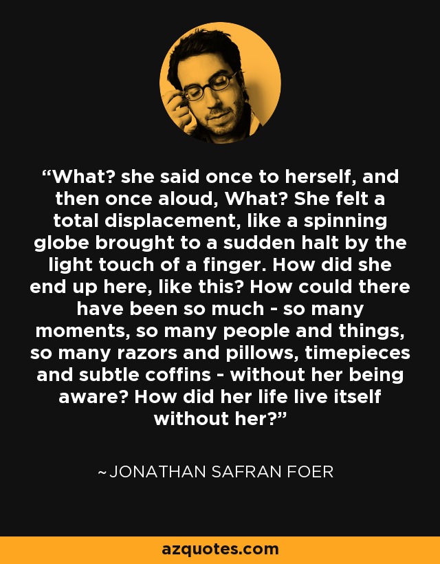 What? she said once to herself, and then once aloud, What? She felt a total displacement, like a spinning globe brought to a sudden halt by the light touch of a finger. How did she end up here, like this? How could there have been so much - so many moments, so many people and things, so many razors and pillows, timepieces and subtle coffins - without her being aware? How did her life live itself without her? - Jonathan Safran Foer