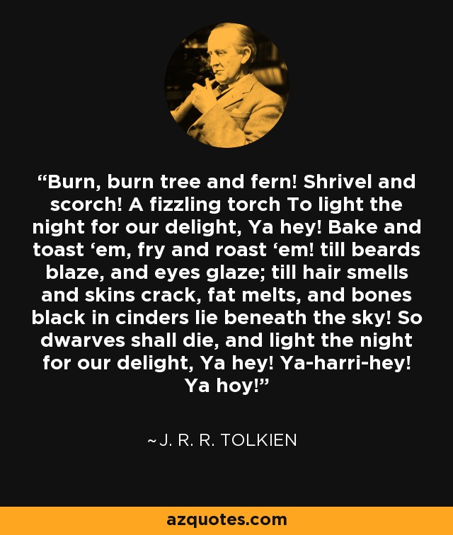 Burn, burn tree and fern! Shrivel and scorch! A fizzling torch To light the night for our delight, Ya hey! Bake and toast ‘em, fry and roast ‘em! till beards blaze, and eyes glaze; till hair smells and skins crack, fat melts, and bones black in cinders lie beneath the sky! So dwarves shall die, and light the night for our delight, Ya hey! Ya-harri-hey! Ya hoy! - J. R. R. Tolkien