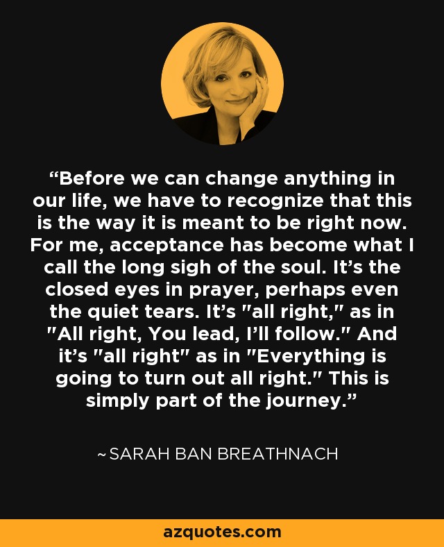 Before we can change anything in our life, we have to recognize that this is the way it is meant to be right now. For me, acceptance has become what I call the long sigh of the soul. It's the closed eyes in prayer, perhaps even the quiet tears. It's 