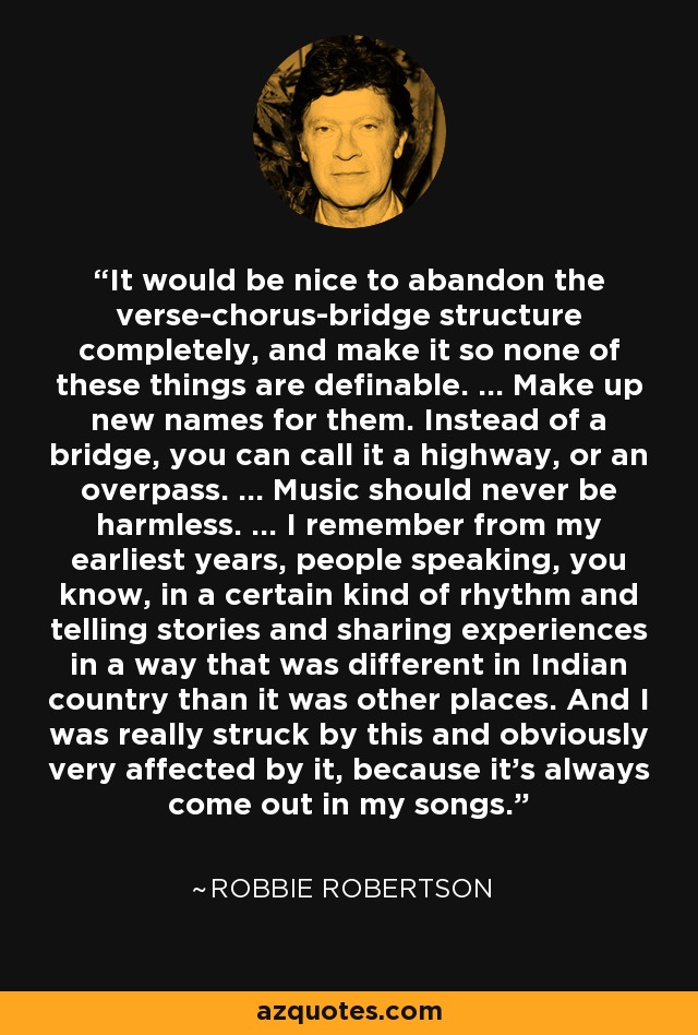 It would be nice to abandon the verse-chorus-bridge structure completely, and make it so none of these things are definable. ... Make up new names for them. Instead of a bridge, you can call it a highway, or an overpass. ... Music should never be harmless. ... I remember from my earliest years, people speaking, you know, in a certain kind of rhythm and telling stories and sharing experiences in a way that was different in Indian country than it was other places. And I was really struck by this and obviously very affected by it, because it's always come out in my songs. - Robbie Robertson