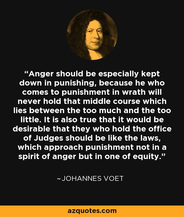 La ira debe ser especialmente contenida al castigar, porque quien llega al castigo con ira nunca mantendrá ese término medio que se encuentra entre el demasiado y el demasiado poco. También es cierto que sería deseable que quienes ocupan el cargo de Jueces fueran como las leyes, que abordan el castigo no con un espíritu de ira sino de equidad. - Johannes Voet
