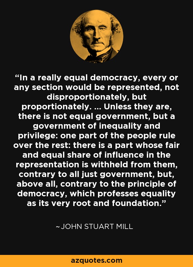 In a really equal democracy, every or any section would be represented, not disproportionately, but proportionately. ... Unless they are, there is not equal government, but a government of inequality and privilege: one part of the people rule over the rest: there is a part whose fair and equal share of influence in the representation is withheld from them, contrary to all just government, but, above all, contrary to the principle of democracy, which professes equality as its very root and foundation. - John Stuart Mill