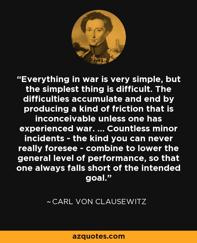 Everything in war is very simple, but the simplest thing is difficult. The difficulties accumulate and end by producing a kind of friction that is inconceivable unless one has experienced war. ... Countless minor incidents - the kind you can never really foresee - combine to lower the general level of performance, so that one always falls short of the intended goal. - Carl von Clausewitz