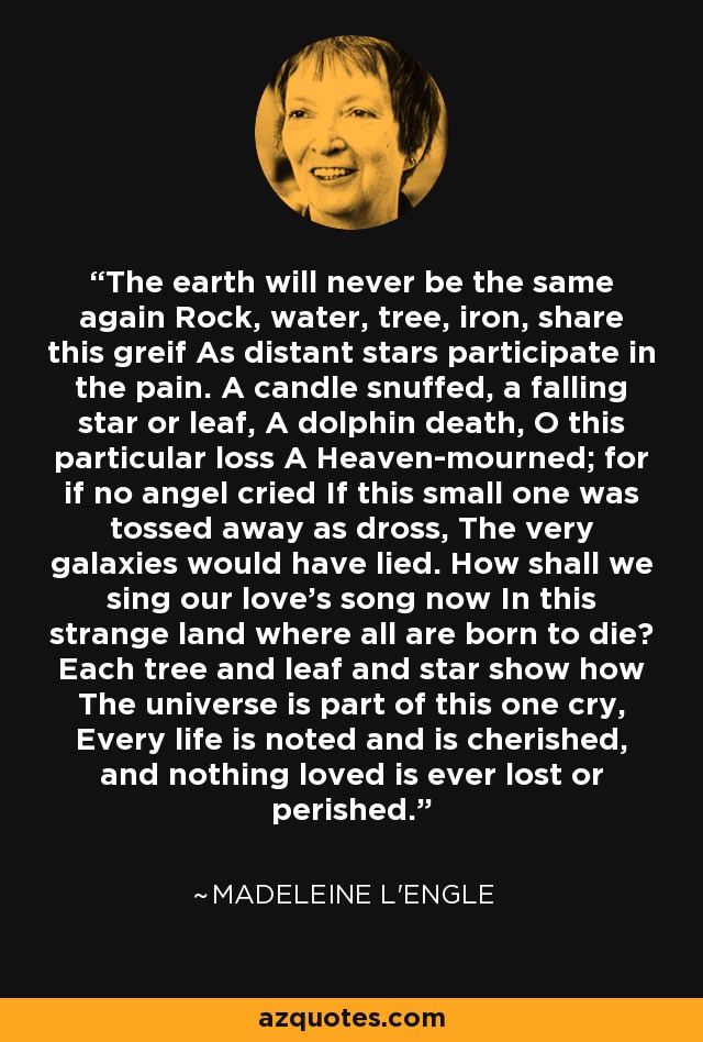 The earth will never be the same again Rock, water, tree, iron, share this greif As distant stars participate in the pain. A candle snuffed, a falling star or leaf, A dolphin death, O this particular loss A Heaven-mourned; for if no angel cried If this small one was tossed away as dross, The very galaxies would have lied. How shall we sing our love's song now In this strange land where all are born to die? Each tree and leaf and star show how The universe is part of this one cry, Every life is noted and is cherished, and nothing loved is ever lost or perished. - Madeleine L'Engle