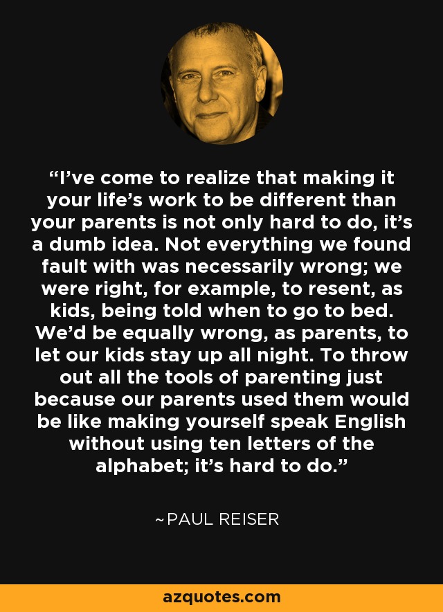 I've come to realize that making it your life's work to be different than your parents is not only hard to do, it's a dumb idea. Not everything we found fault with was necessarily wrong; we were right, for example, to resent, as kids, being told when to go to bed. We'd be equally wrong, as parents, to let our kids stay up all night. To throw out all the tools of parenting just because our parents used them would be like making yourself speak English without using ten letters of the alphabet; it's hard to do. - Paul Reiser