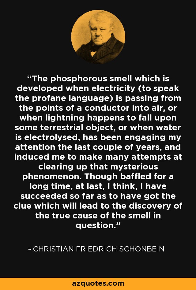 The phosphorous smell which is developed when electricity (to speak the profane language) is passing from the points of a conductor into air, or when lightning happens to fall upon some terrestrial object, or when water is electrolysed, has been engaging my attention the last couple of years, and induced me to make many attempts at clearing up that mysterious phenomenon. Though baffled for a long time, at last, I think, I have succeeded so far as to have got the clue which will lead to the discovery of the true cause of the smell in question. - Christian Friedrich Schonbein