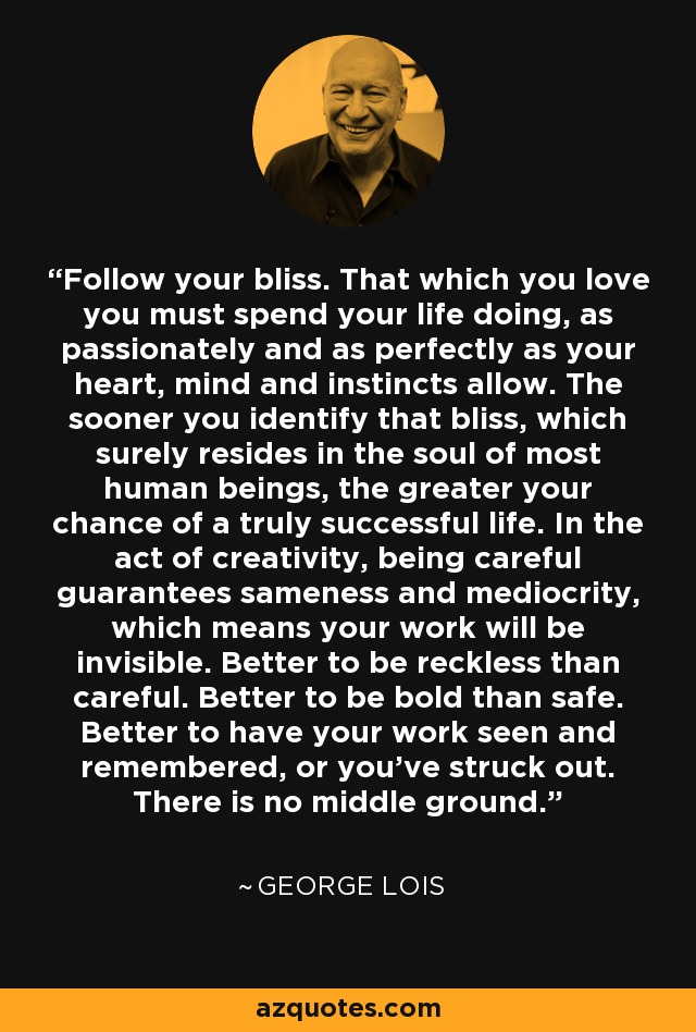 Follow your bliss. That which you love you must spend your life doing, as passionately and as perfectly as your heart, mind and instincts allow. The sooner you identify that bliss, which surely resides in the soul of most human beings, the greater your chance of a truly successful life. In the act of creativity, being careful guarantees sameness and mediocrity, which means your work will be invisible. Better to be reckless than careful. Better to be bold than safe. Better to have your work seen and remembered, or you've struck out. There is no middle ground. - George Lois