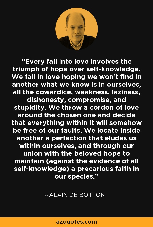 Every fall into love involves the triumph of hope over self-knowledge. We fall in love hoping we won't find in another what we know is in ourselves, all the cowardice, weakness, laziness, dishonesty, compromise, and stupidity. We throw a cordon of love around the chosen one and decide that everything within it will somehow be free of our faults. We locate inside another a perfection that eludes us within ourselves, and through our union with the beloved hope to maintain (against the evidence of all self-knowledge) a precarious faith in our species. - Alain de Botton