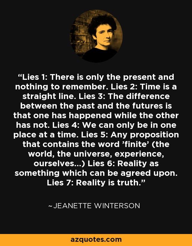 Lies 1: There is only the present and nothing to remember. Lies 2: Time is a straight line. Lies 3: The difference between the past and the futures is that one has happened while the other has not. Lies 4: We can only be in one place at a time. Lies 5: Any proposition that contains the word 'finite' (the world, the universe, experience, ourselves...) Lies 6: Reality as something which can be agreed upon. Lies 7: Reality is truth. - Jeanette Winterson