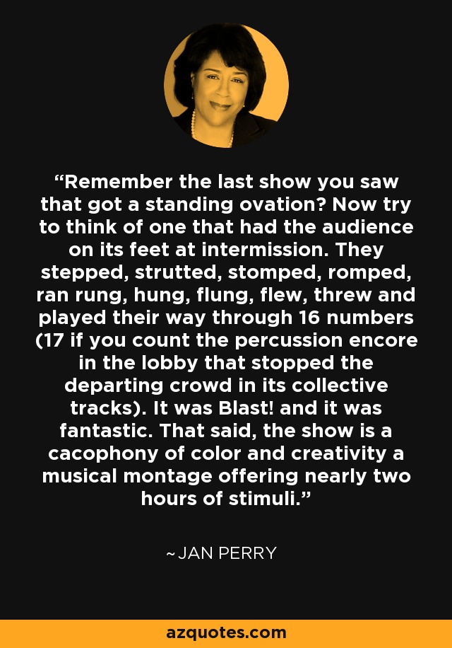 Remember the last show you saw that got a standing ovation? Now try to think of one that had the audience on its feet at intermission. They stepped, strutted, stomped, romped, ran rung, hung, flung, flew, threw and played their way through 16 numbers (17 if you count the percussion encore in the lobby that stopped the departing crowd in its collective tracks). It was Blast! and it was fantastic. That said, the show is a cacophony of color and creativity a musical montage offering nearly two hours of stimuli. - Jan Perry