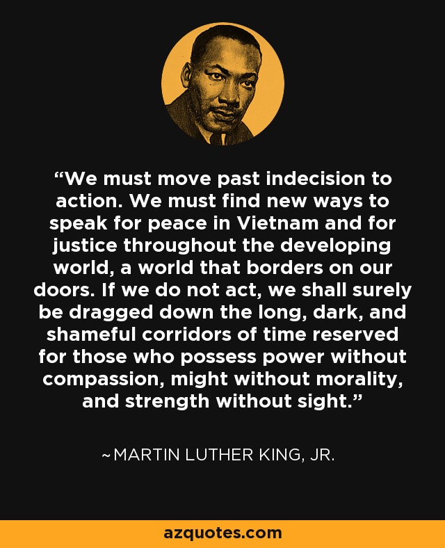 We must move past indecision to action. We must find new ways to speak for peace in Vietnam and for justice throughout the developing world, a world that borders on our doors. If we do not act, we shall surely be dragged down the long, dark, and shameful corridors of time reserved for those who possess power without compassion, might without morality, and strength without sight. - Martin Luther King, Jr.