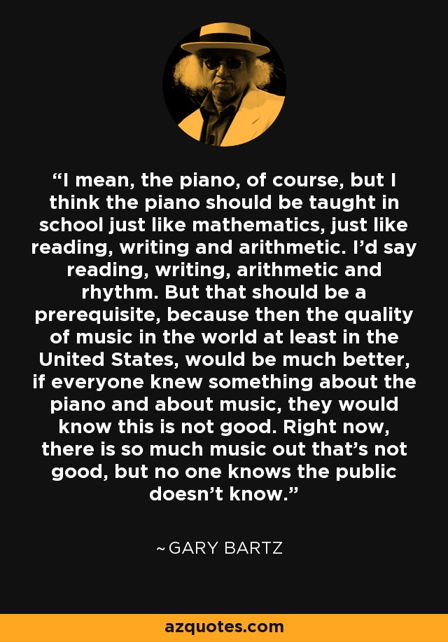 I mean, the piano, of course, but I think the piano should be taught in school just like mathematics, just like reading, writing and arithmetic. I'd say reading, writing, arithmetic and rhythm. But that should be a prerequisite, because then the quality of music in the world at least in the United States, would be much better, if everyone knew something about the piano and about music, they would know this is not good. Right now, there is so much music out that's not good, but no one knows the public doesn't know. - Gary Bartz