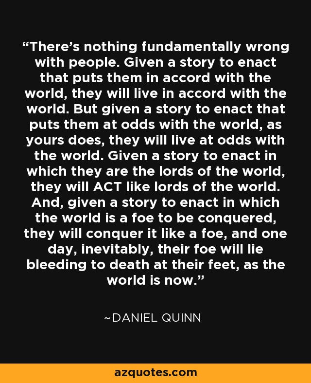 There's nothing fundamentally wrong with people. Given a story to enact that puts them in accord with the world, they will live in accord with the world. But given a story to enact that puts them at odds with the world, as yours does, they will live at odds with the world. Given a story to enact in which they are the lords of the world, they will ACT like lords of the world. And, given a story to enact in which the world is a foe to be conquered, they will conquer it like a foe, and one day, inevitably, their foe will lie bleeding to death at their feet, as the world is now. - Daniel Quinn