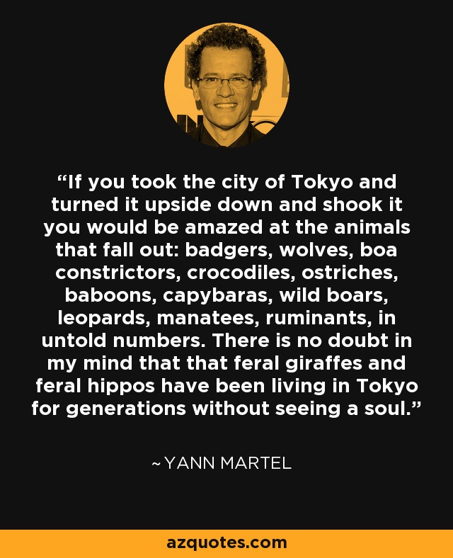 If you took the city of Tokyo and turned it upside down and shook it you would be amazed at the animals that fall out: badgers, wolves, boa constrictors, crocodiles, ostriches, baboons, capybaras, wild boars, leopards, manatees, ruminants, in untold numbers. There is no doubt in my mind that that feral giraffes and feral hippos have been living in Tokyo for generations without seeing a soul. - Yann Martel