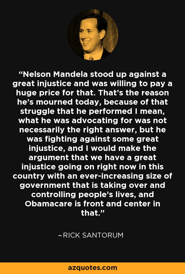 Nelson Mandela stood up against a great injustice and was willing to pay a huge price for that. That's the reason he's mourned today, because of that struggle that he performed I mean, what he was advocating for was not necessarily the right answer, but he was fighting against some great injustice, and I would make the argument that we have a great injustice going on right now in this country with an ever-increasing size of government that is taking over and controlling people's lives, and Obamacare is front and center in that. - Rick Santorum