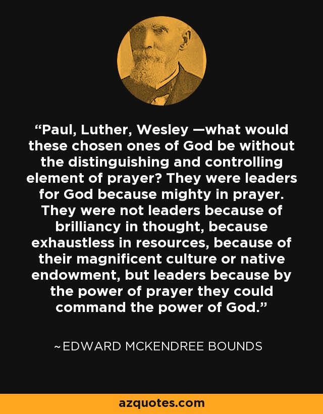 Paul, Luther, Wesley —what would these chosen ones of God be without the distinguishing and controlling element of prayer? They were leaders for God because mighty in prayer. They were not leaders because of brilliancy in thought, because exhaustless in resources, because of their magnificent culture or native endowment, but leaders because by the power of prayer they could command the power of God. - Edward McKendree Bounds