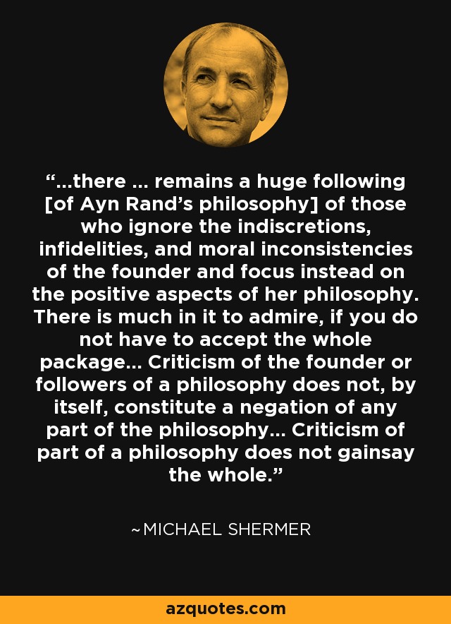 ...there ... remains a huge following [of Ayn Rand's philosophy] of those who ignore the indiscretions, infidelities, and moral inconsistencies of the founder and focus instead on the positive aspects of her philosophy. There is much in it to admire, if you do not have to accept the whole package... Criticism of the founder or followers of a philosophy does not, by itself, constitute a negation of any part of the philosophy... Criticism of part of a philosophy does not gainsay the whole. - Michael Shermer