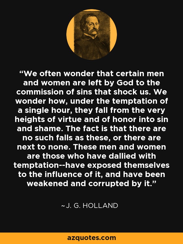 We often wonder that certain men and women are left by God to the commission of sins that shock us. We wonder how, under the temptation of a single hour, they fall from the very heights of virtue and of honor into sin and shame. The fact is that there are no such falls as these, or there are next to none. These men and women are those who have dallied with temptation--have exposed themselves to the influence of it, and have been weakened and corrupted by it. - J. G. Holland