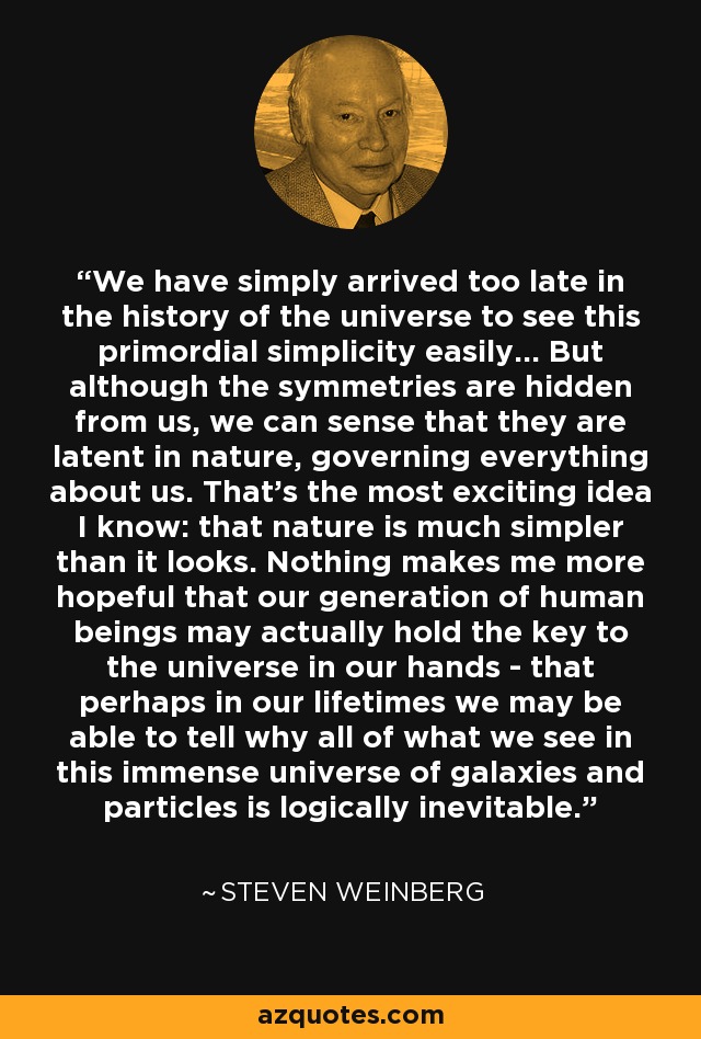 We have simply arrived too late in the history of the universe to see this primordial simplicity easily... But although the symmetries are hidden from us, we can sense that they are latent in nature, governing everything about us. That's the most exciting idea I know: that nature is much simpler than it looks. Nothing makes me more hopeful that our generation of human beings may actually hold the key to the universe in our hands - that perhaps in our lifetimes we may be able to tell why all of what we see in this immense universe of galaxies and particles is logically inevitable. - Steven Weinberg