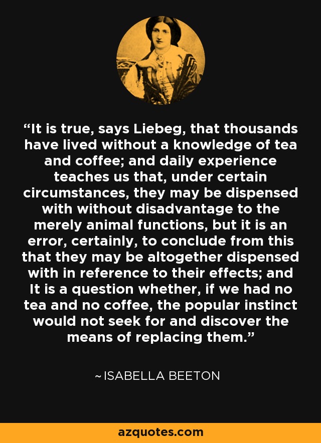 It is true, says Liebeg, that thousands have lived without a knowledge of tea and coffee; and daily experience teaches us that, under certain circumstances, they may be dispensed with without disadvantage to the merely animal functions, but it is an error, certainly, to conclude from this that they may be altogether dispensed with in reference to their effects; and It is a question whether, if we had no tea and no coffee, the popular instinct would not seek for and discover the means of replacing them. - Isabella Beeton