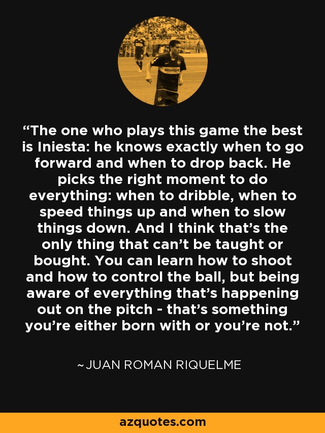 The one who plays this game the best is Iniesta: he knows exactly when to go forward and when to drop back. He picks the right moment to do everything: when to dribble, when to speed things up and when to slow things down. And I think that's the only thing that can't be taught or bought. You can learn how to shoot and how to control the ball, but being aware of everything that's happening out on the pitch - that's something you're either born with or you're not. - Juan Roman Riquelme