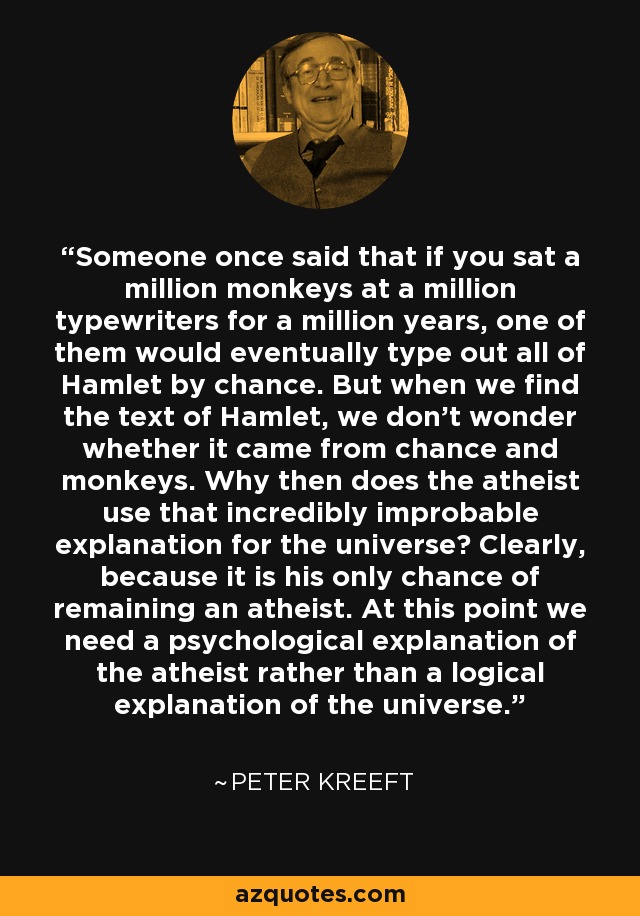 Someone once said that if you sat a million monkeys at a million typewriters for a million years, one of them would eventually type out all of Hamlet by chance. But when we find the text of Hamlet, we don't wonder whether it came from chance and monkeys. Why then does the atheist use that incredibly improbable explanation for the universe? Clearly, because it is his only chance of remaining an atheist. At this point we need a psychological explanation of the atheist rather than a logical explanation of the universe. - Peter Kreeft