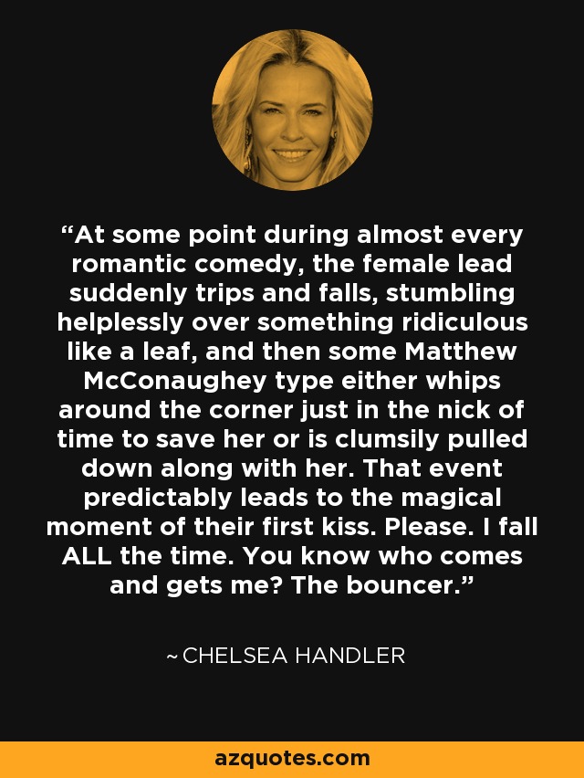 At some point during almost every romantic comedy, the female lead suddenly trips and falls, stumbling helplessly over something ridiculous like a leaf, and then some Matthew McConaughey type either whips around the corner just in the nick of time to save her or is clumsily pulled down along with her. That event predictably leads to the magical moment of their first kiss. Please. I fall ALL the time. You know who comes and gets me? The bouncer. - Chelsea Handler