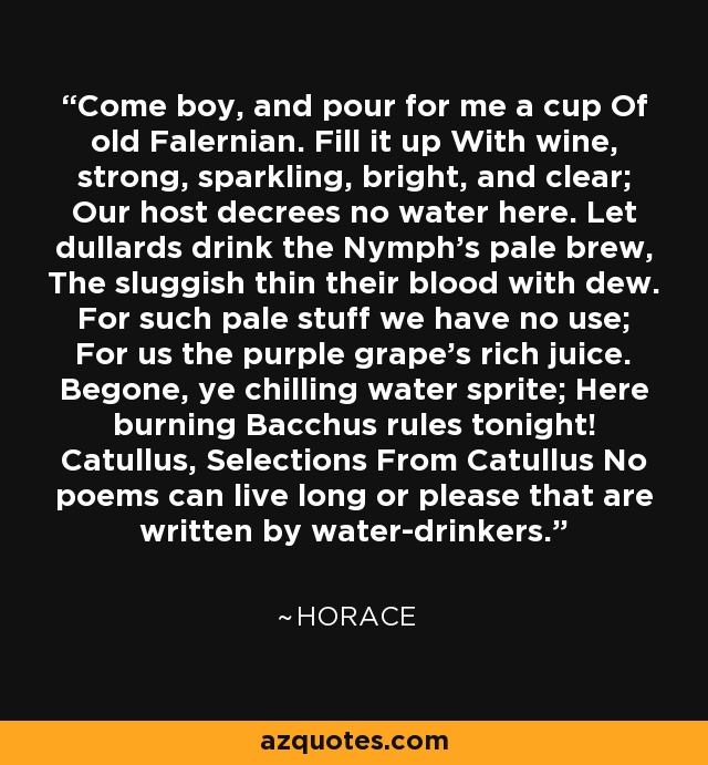 Come boy, and pour for me a cup Of old Falernian. Fill it up With wine, strong, sparkling, bright, and clear; Our host decrees no water here. Let dullards drink the Nymph's pale brew, The sluggish thin their blood with dew. For such pale stuff we have no use; For us the purple grape's rich juice. Begone, ye chilling water sprite; Here burning Bacchus rules tonight! Catullus, Selections From Catullus No poems can live long or please that are written by water-drinkers. - Horace