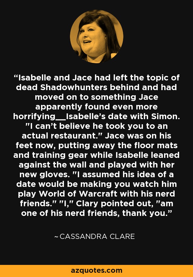 Isabelle y Jace habían dejado atrás el tema de los Shadowhunters muertos y habían pasado a algo que Jace aparentemente encontraba aún más horroroso__La cita de Isabelle con Simon. 