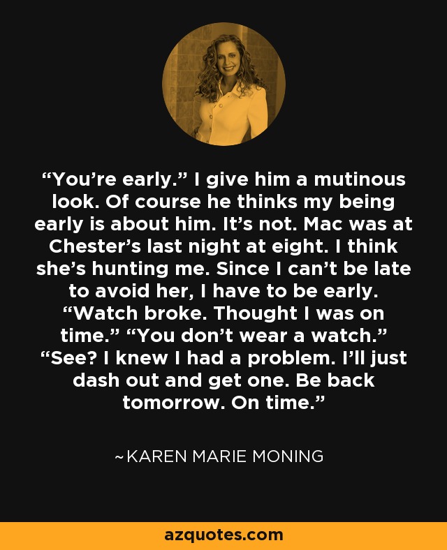 You’re early.” I give him a mutinous look. Of course he thinks my being early is about him. It’s not. Mac was at Chester’s last night at eight. I think she’s hunting me. Since I can’t be late to avoid her, I have to be early. “Watch broke. Thought I was on time.” “You don’t wear a watch.” “See? I knew I had a problem. I’ll just dash out and get one. Be back tomorrow. On time. - Karen Marie Moning