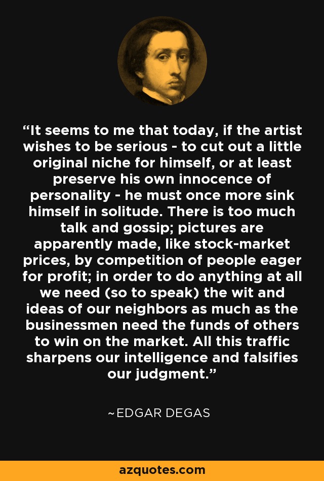 It seems to me that today, if the artist wishes to be serious - to cut out a little original niche for himself, or at least preserve his own innocence of personality - he must once more sink himself in solitude. There is too much talk and gossip; pictures are apparently made, like stock-market prices, by competition of people eager for profit; in order to do anything at all we need (so to speak) the wit and ideas of our neighbors as much as the businessmen need the funds of others to win on the market. All this traffic sharpens our intelligence and falsifies our judgment. - Edgar Degas