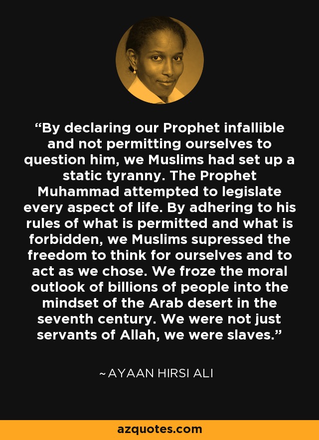 By declaring our Prophet infallible and not permitting ourselves to question him, we Muslims had set up a static tyranny. The Prophet Muhammad attempted to legislate every aspect of life. By adhering to his rules of what is permitted and what is forbidden, we Muslims supressed the freedom to think for ourselves and to act as we chose. We froze the moral outlook of billions of people into the mindset of the Arab desert in the seventh century. We were not just servants of Allah, we were slaves. - Ayaan Hirsi Ali