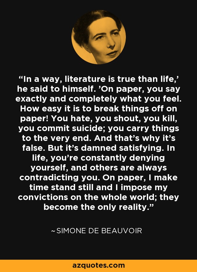 In a way, literature is true than life,' he said to himself. 'On paper, you say exactly and completely what you feel. How easy it is to break things off on paper! You hate, you shout, you kill, you commit suicide; you carry things to the very end. And that's why it's false. But it's damned satisfying. In life, you're constantly denying yourself, and others are always contradicting you. On paper, I make time stand still and I impose my convictions on the whole world; they become the only reality. - Simone de Beauvoir