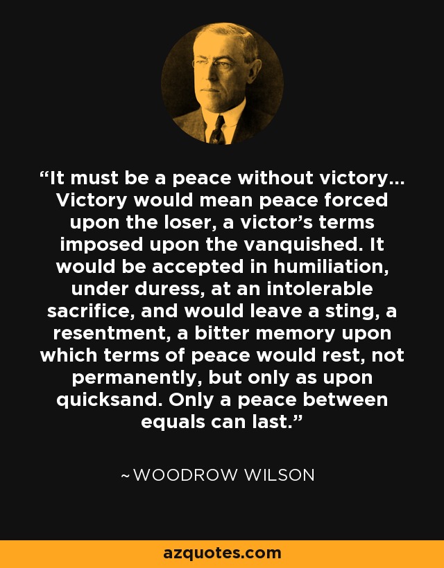 It must be a peace without victory... Victory would mean peace forced upon the loser, a victor's terms imposed upon the vanquished. It would be accepted in humiliation, under duress, at an intolerable sacrifice, and would leave a sting, a resentment, a bitter memory upon which terms of peace would rest, not permanently, but only as upon quicksand. Only a peace between equals can last. - Woodrow Wilson