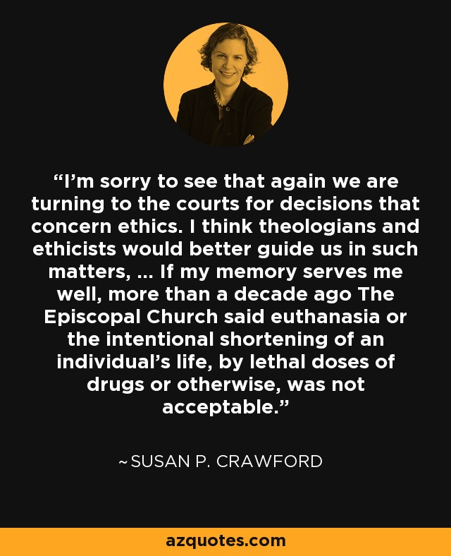 I'm sorry to see that again we are turning to the courts for decisions that concern ethics. I think theologians and ethicists would better guide us in such matters, ... If my memory serves me well, more than a decade ago The Episcopal Church said euthanasia or the intentional shortening of an individual's life, by lethal doses of drugs or otherwise, was not acceptable. - Susan P. Crawford