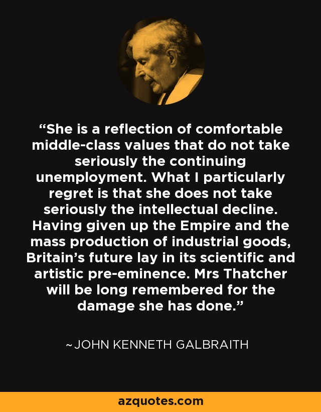 She is a reflection of comfortable middle-class values that do not take seriously the continuing unemployment. What I particularly regret is that she does not take seriously the intellectual decline. Having given up the Empire and the mass production of industrial goods, Britain's future lay in its scientific and artistic pre-eminence. Mrs Thatcher will be long remembered for the damage she has done. - John Kenneth Galbraith