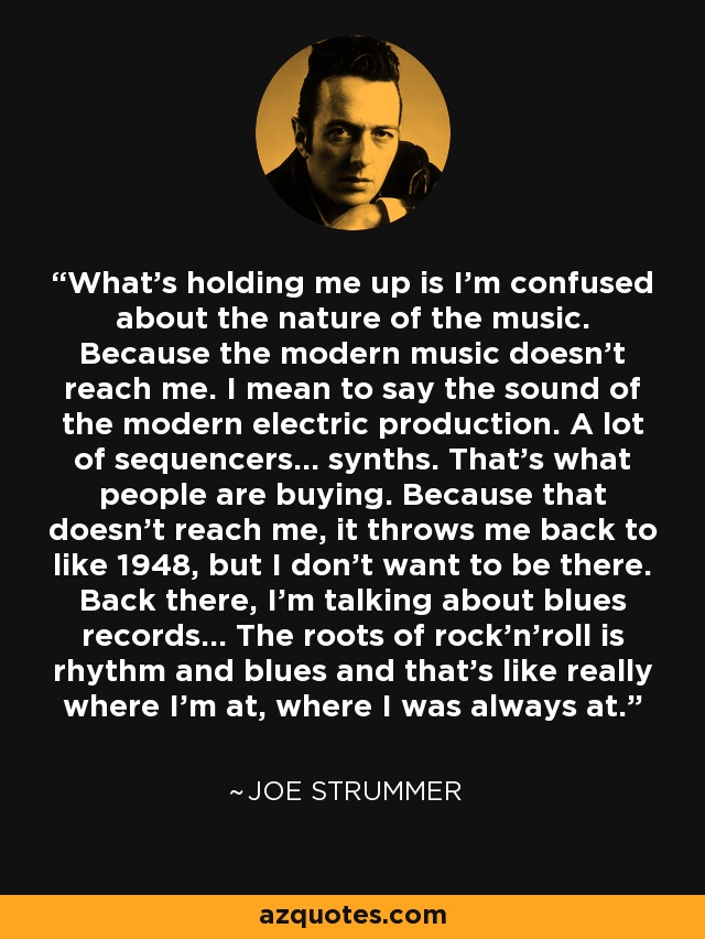 What's holding me up is I'm confused about the nature of the music. Because the modern music doesn't reach me. I mean to say the sound of the modern electric production. A lot of sequencers... synths. That's what people are buying. Because that doesn't reach me, it throws me back to like 1948, but I don't want to be there. Back there, I'm talking about blues records... The roots of rock'n'roll is rhythm and blues and that's like really where I'm at, where I was always at. - Joe Strummer