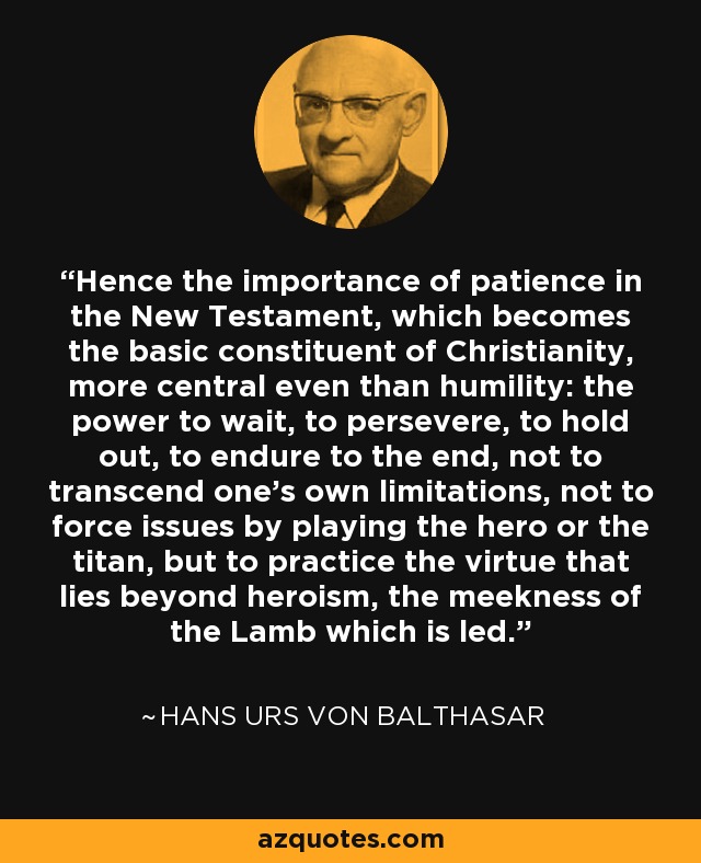 Hence the importance of patience in the New Testament, which becomes the basic constituent of Christianity, more central even than humility: the power to wait, to persevere, to hold out, to endure to the end, not to transcend one's own limitations, not to force issues by playing the hero or the titan, but to practice the virtue that lies beyond heroism, the meekness of the Lamb which is led. - Hans Urs von Balthasar