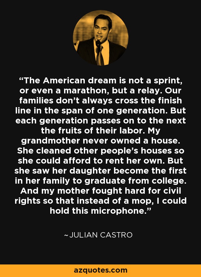 El sueño americano no es un sprint, ni siquiera un maratón, sino un relevo. Nuestras familias no siempre cruzan la línea de meta en el lapso de una generación. Pero cada generación transmite a la siguiente los frutos de su trabajo. Mi abuela nunca tuvo casa propia. Limpiaba las casas de los demás para poder alquilar la suya. Pero vio a su hija convertirse en la primera de su familia en graduarse en la universidad. Y mi madre luchó denodadamente por los derechos civiles para que, en lugar de una fregona, yo pudiera sostener este micrófono. - Julián Castro