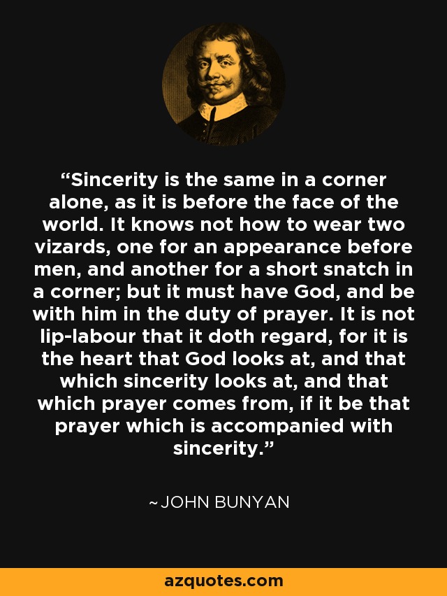 Sincerity is the same in a corner alone, as it is before the face of the world. It knows not how to wear two vizards, one for an appearance before men, and another for a short snatch in a corner; but it must have God, and be with him in the duty of prayer. It is not lip-labour that it doth regard, for it is the heart that God looks at, and that which sincerity looks at, and that which prayer comes from, if it be that prayer which is accompanied with sincerity. - John Bunyan