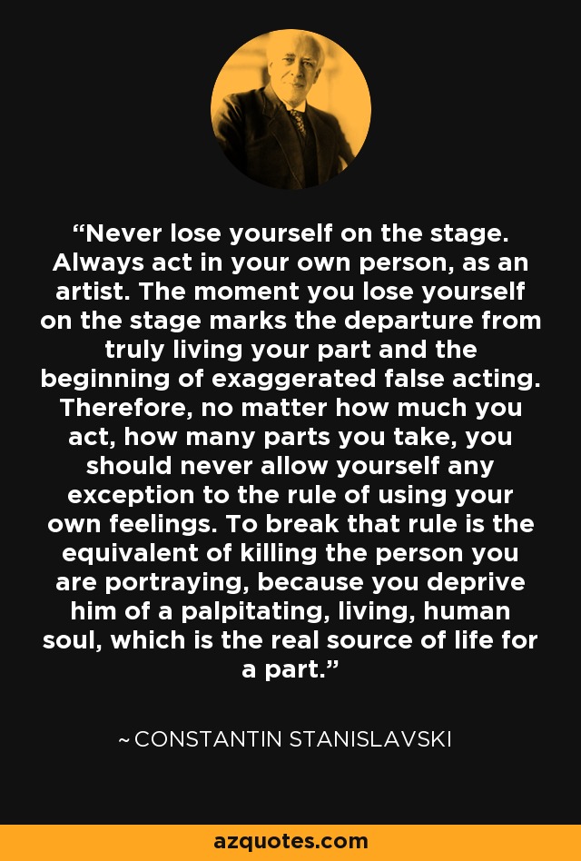 Never lose yourself on the stage. Always act in your own person, as an artist. The moment you lose yourself on the stage marks the departure from truly living your part and the beginning of exaggerated false acting. Therefore, no matter how much you act, how many parts you take, you should never allow yourself any exception to the rule of using your own feelings. To break that rule is the equivalent of killing the person you are portraying, because you deprive him of a palpitating, living, human soul, which is the real source of life for a part. - Constantin Stanislavski