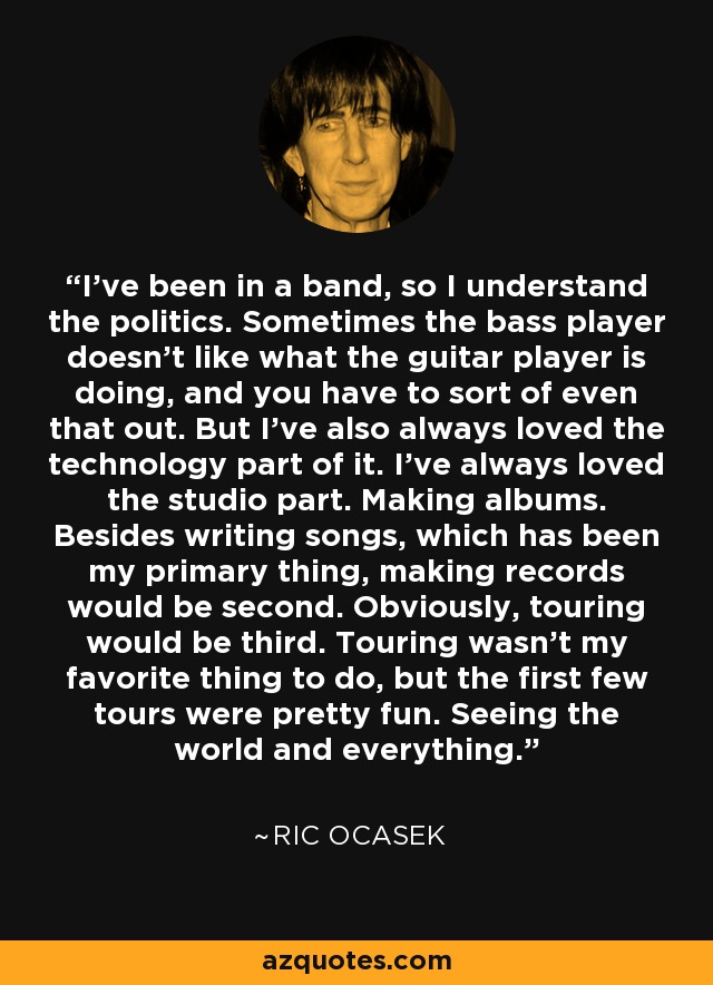 I've been in a band, so I understand the politics. Sometimes the bass player doesn't like what the guitar player is doing, and you have to sort of even that out. But I've also always loved the technology part of it. I've always loved the studio part. Making albums. Besides writing songs, which has been my primary thing, making records would be second. Obviously, touring would be third. Touring wasn't my favorite thing to do, but the first few tours were pretty fun. Seeing the world and everything. - Ric Ocasek