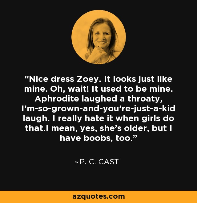 Nice dress Zoey. It looks just like mine. Oh, wait! It used to be mine. Aphrodite laughed a throaty, I'm-so-grown-and-you're-just-a-kid laugh. I really hate it when girls do that.I mean, yes, she's older, but I have boobs, too. - P. C. Cast