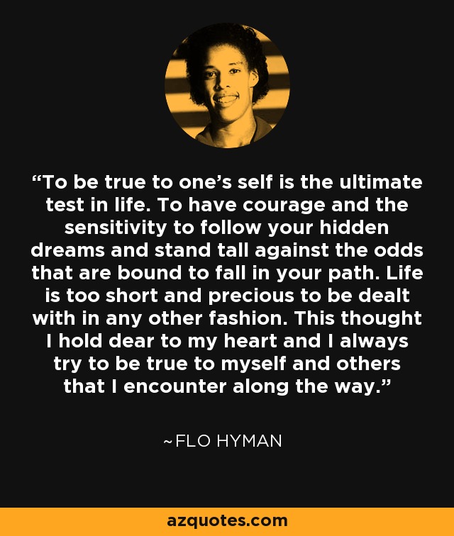 To be true to one's self is the ultimate test in life. To have courage and the sensitivity to follow your hidden dreams and stand tall against the odds that are bound to fall in your path. Life is too short and precious to be dealt with in any other fashion. This thought I hold dear to my heart and I always try to be true to myself and others that I encounter along the way. - Flo Hyman