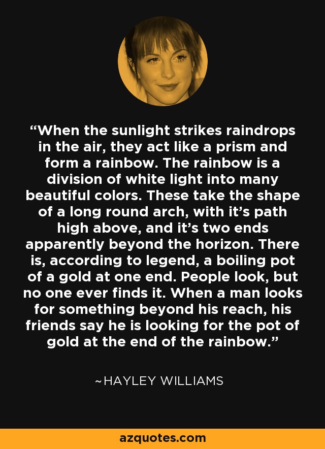 When the sunlight strikes raindrops in the air, they act like a prism and form a rainbow. The rainbow is a division of white light into many beautiful colors. These take the shape of a long round arch, with it’s path high above, and it’s two ends apparently beyond the horizon. There is, according to legend, a boiling pot of a gold at one end. People look, but no one ever finds it. When a man looks for something beyond his reach, his friends say he is looking for the pot of gold at the end of the rainbow. - Hayley Williams