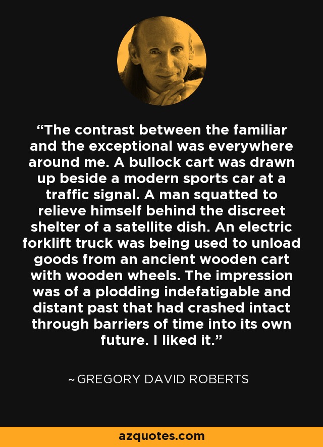 The contrast between the familiar and the exceptional was everywhere around me. A bullock cart was drawn up beside a modern sports car at a traffic signal. A man squatted to relieve himself behind the discreet shelter of a satellite dish. An electric forklift truck was being used to unload goods from an ancient wooden cart with wooden wheels. The impression was of a plodding indefatigable and distant past that had crashed intact through barriers of time into its own future. I liked it. - Gregory David Roberts