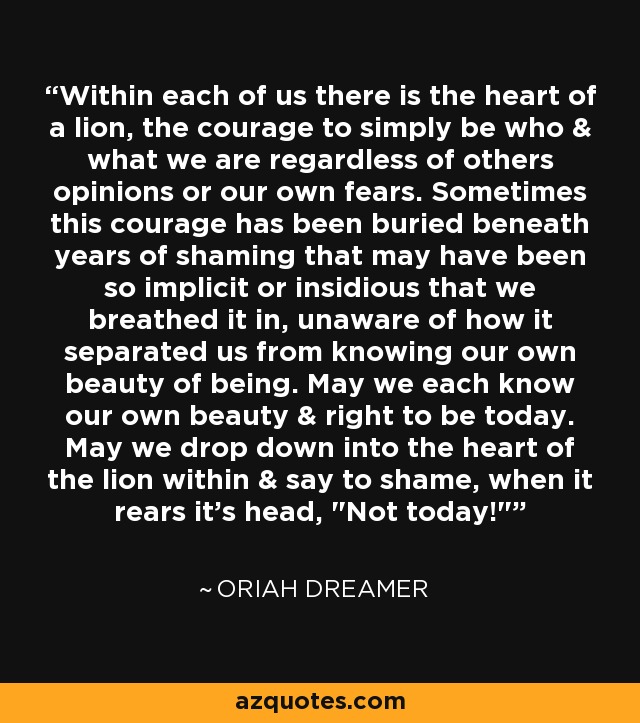 Within each of us there is the heart of a lion, the courage to simply be who & what we are regardless of others opinions or our own fears. Sometimes this courage has been buried beneath years of shaming that may have been so implicit or insidious that we breathed it in, unaware of how it separated us from knowing our own beauty of being. May we each know our own beauty & right to be today. May we drop down into the heart of the lion within & say to shame, when it rears it's head, 